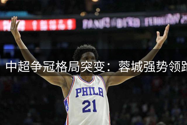 中超争冠格局突变：蓉城强势领跑 降级区争夺白热化