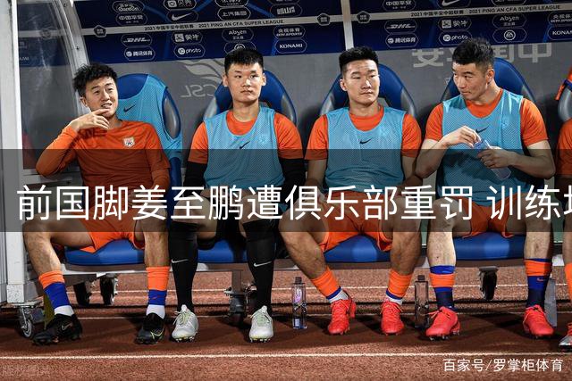 前国脚姜至鹏遭俱乐部重罚 训练场冲突或致生涯终结