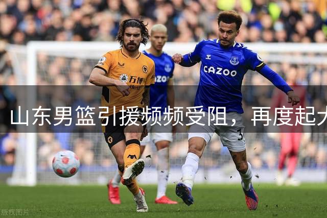 山东男篮引援频频受阻，再度起大早赶晚集！王岚嵚转会陷入僵局，两大优质外援面临北京截胡，法耶能否成为内线救命稻草？