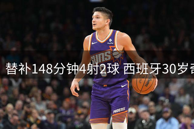 替补148分钟4射2球 西班牙30岁奇兵要搅局世界杯决赛