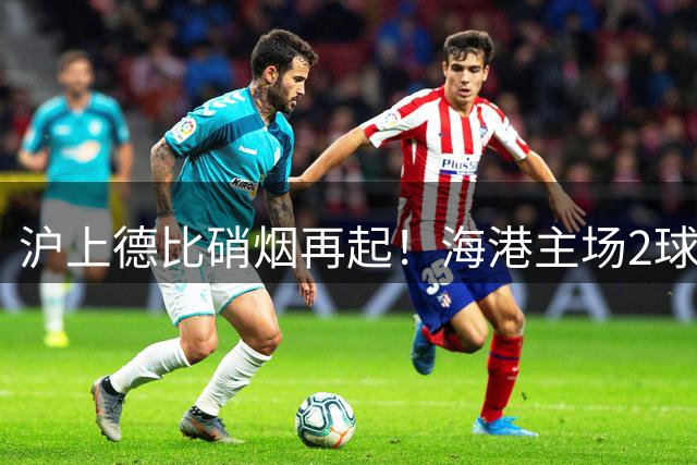 沪上德比硝烟再起！海港主场2球完胜申花扳平赛季交锋