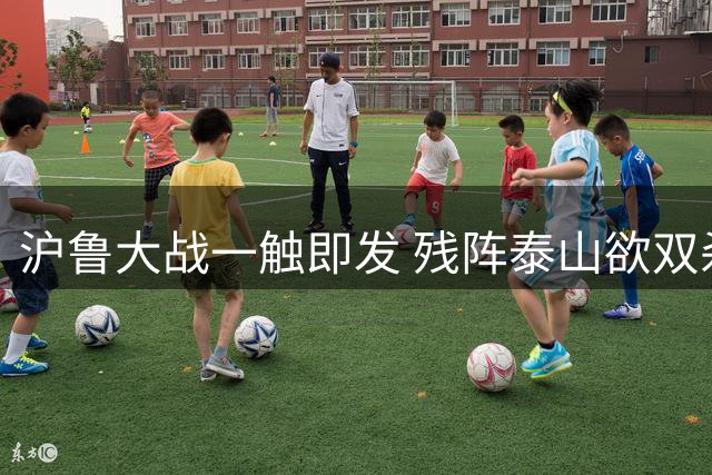 沪鲁大战一触即发 残阵泰山欲双杀申花
