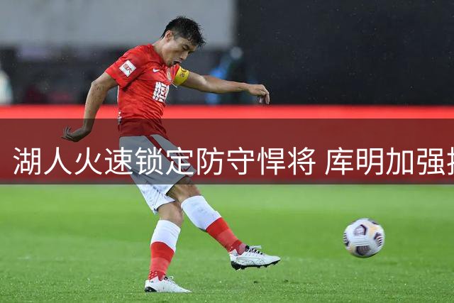 湖人火速锁定防守悍将 库明加强援计划暂时搁浅
