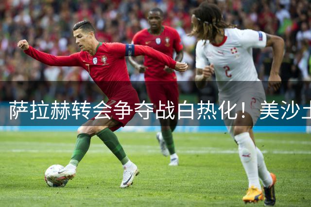萨拉赫转会争夺战白热化！美沙土三国联赛展开抢人大战