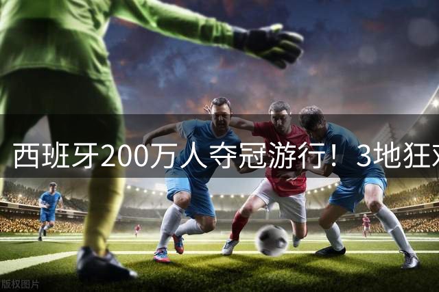 西班牙200万人夺冠游行！3地狂欢6小时 全场高喊“颤抖吧哈兰德”
