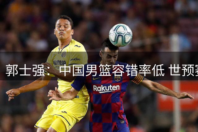 郭士强：中国男篮容错率低 世预赛后边每场较量都很关键