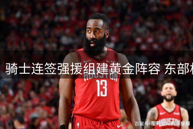 骑士连签强援组建黄金阵容 东部格局将迎巨变？