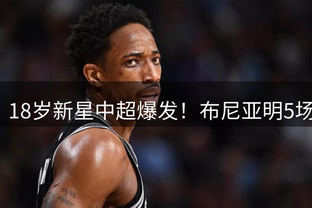 18岁新星中超爆发！布尼亚明5场造5球成锋线新宠