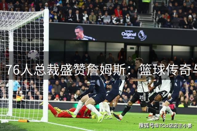 76人总裁盛赞詹姆斯：篮球传奇与完美人格的典范