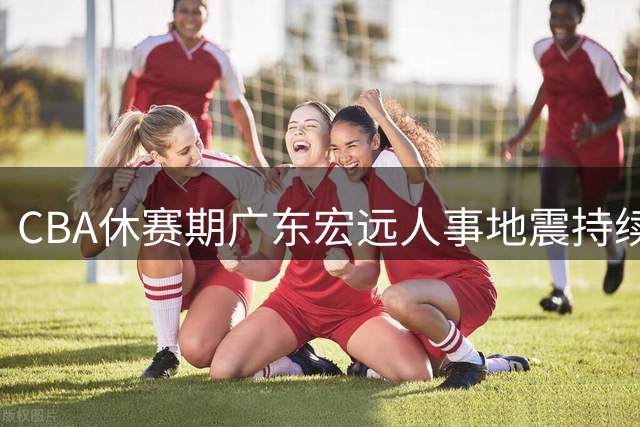 CBA休赛期广东宏远人事地震持续发酵 无官宣引援引球迷集体焦虑