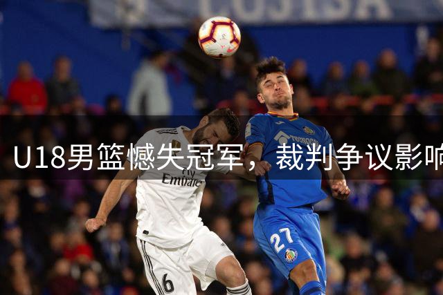 U18男篮憾失冠军，裁判争议影响比赛走势